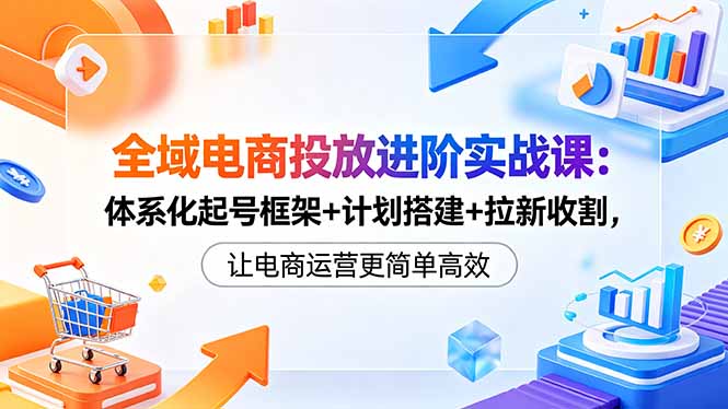 （18532 期）全域电商投放实战进阶课：体系化起号、计划搭建与拉新收割，让电商运营更高效简单